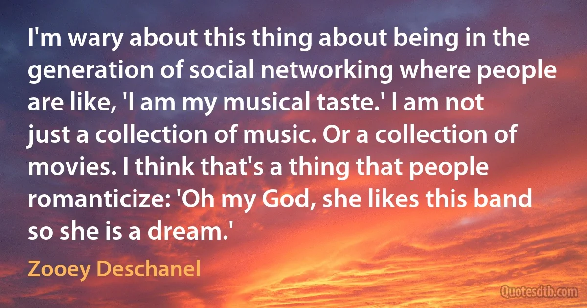 I'm wary about this thing about being in the generation of social networking where people are like, 'I am my musical taste.' I am not just a collection of music. Or a collection of movies. I think that's a thing that people romanticize: 'Oh my God, she likes this band so she is a dream.' (Zooey Deschanel)