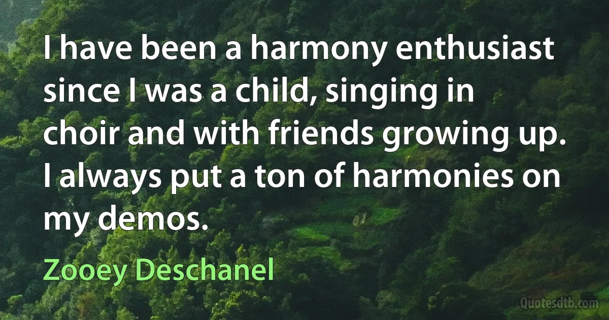 I have been a harmony enthusiast since I was a child, singing in choir and with friends growing up. I always put a ton of harmonies on my demos. (Zooey Deschanel)