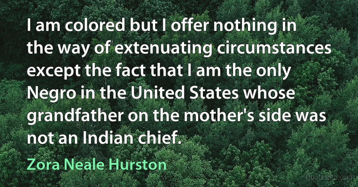 I am colored but I offer nothing in the way of extenuating circumstances except the fact that I am the only Negro in the United States whose grandfather on the mother's side was not an Indian chief. (Zora Neale Hurston)