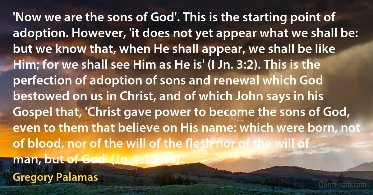 'Now we are the sons of God'. This is the starting point of adoption. However, 'it does not yet appear what we shall be: but we know that, when He shall appear, we shall be like Him; for we shall see Him as He is' (I Jn. 3:2). This is the perfection of adoption of sons and renewal which God bestowed on us in Christ, and of which John says in his Gospel that, 'Christ gave power to become the sons of God, even to them that believe on His name: which were born, not of blood, nor of the will of the flesh nor of the will of man, but of God' (Jn. 1:12-13). (Gregory Palamas)