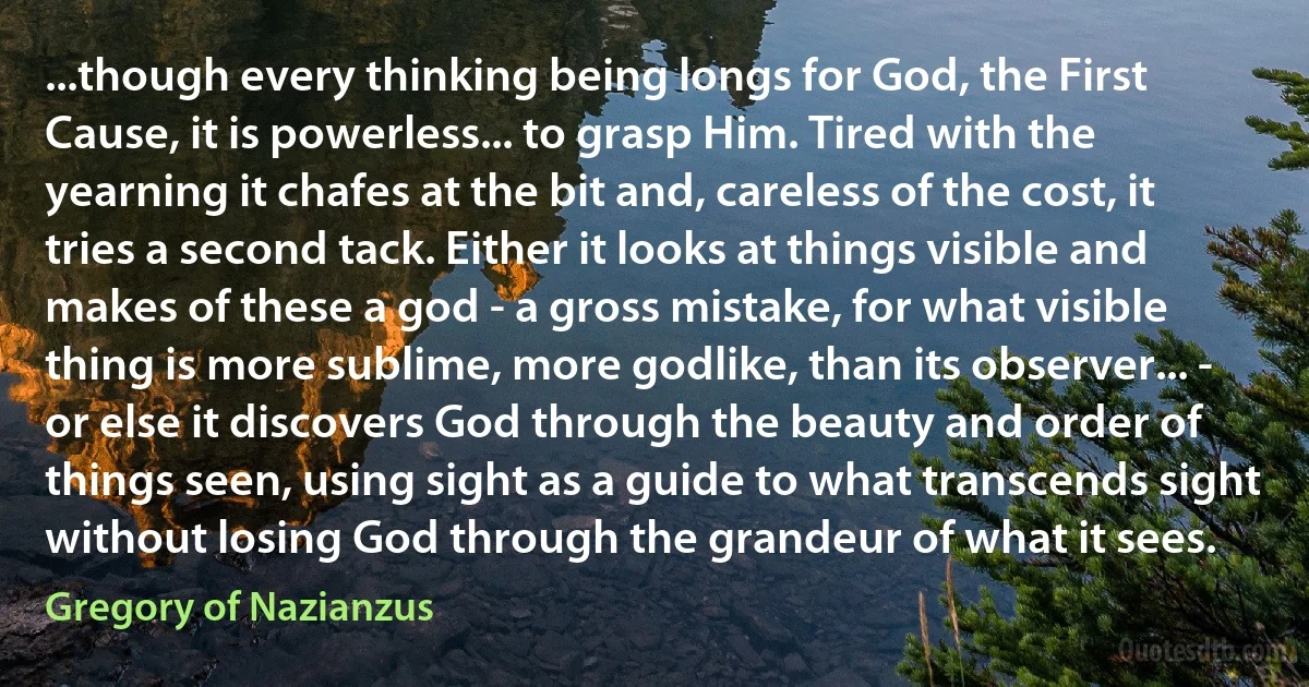 ...though every thinking being longs for God, the First Cause, it is powerless... to grasp Him. Tired with the yearning it chafes at the bit and, careless of the cost, it tries a second tack. Either it looks at things visible and makes of these a god - a gross mistake, for what visible thing is more sublime, more godlike, than its observer... - or else it discovers God through the beauty and order of things seen, using sight as a guide to what transcends sight without losing God through the grandeur of what it sees. (Gregory of Nazianzus)