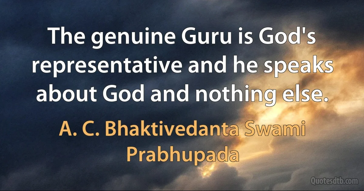 The genuine Guru is God's representative and he speaks about God and nothing else. (A. C. Bhaktivedanta Swami Prabhupada)