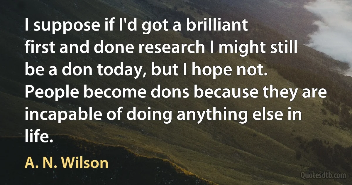 I suppose if I'd got a brilliant first and done research I might still be a don today, but I hope not. People become dons because they are incapable of doing anything else in life. (A. N. Wilson)