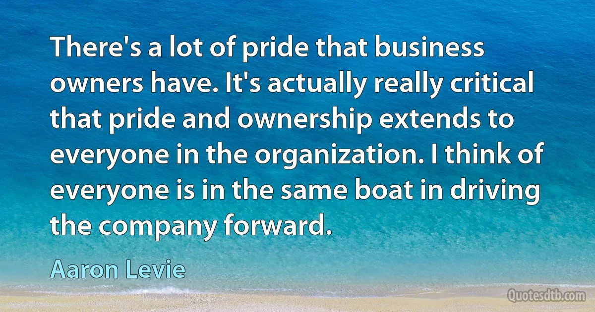 There's a lot of pride that business owners have. It's actually really critical that pride and ownership extends to everyone in the organization. I think of everyone is in the same boat in driving the company forward. (Aaron Levie)