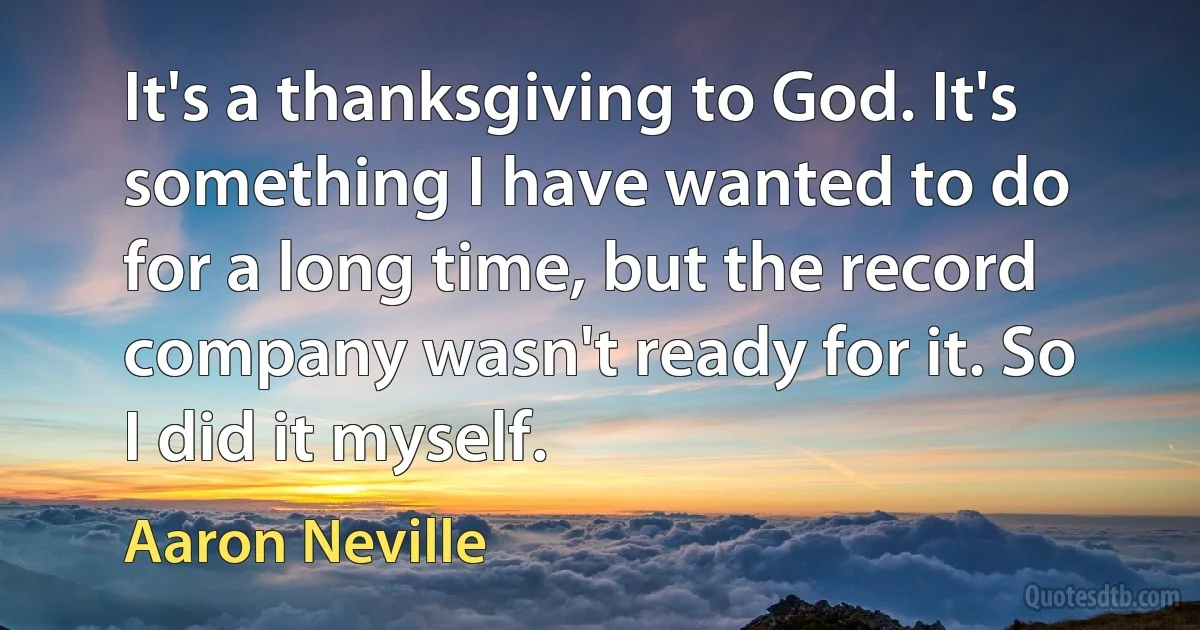 It's a thanksgiving to God. It's something I have wanted to do for a long time, but the record company wasn't ready for it. So I did it myself. (Aaron Neville)