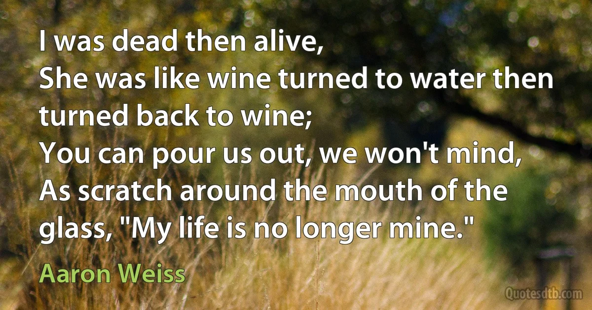 I was dead then alive,
She was like wine turned to water then turned back to wine;
You can pour us out, we won't mind,
As scratch around the mouth of the glass, "My life is no longer mine." (Aaron Weiss)