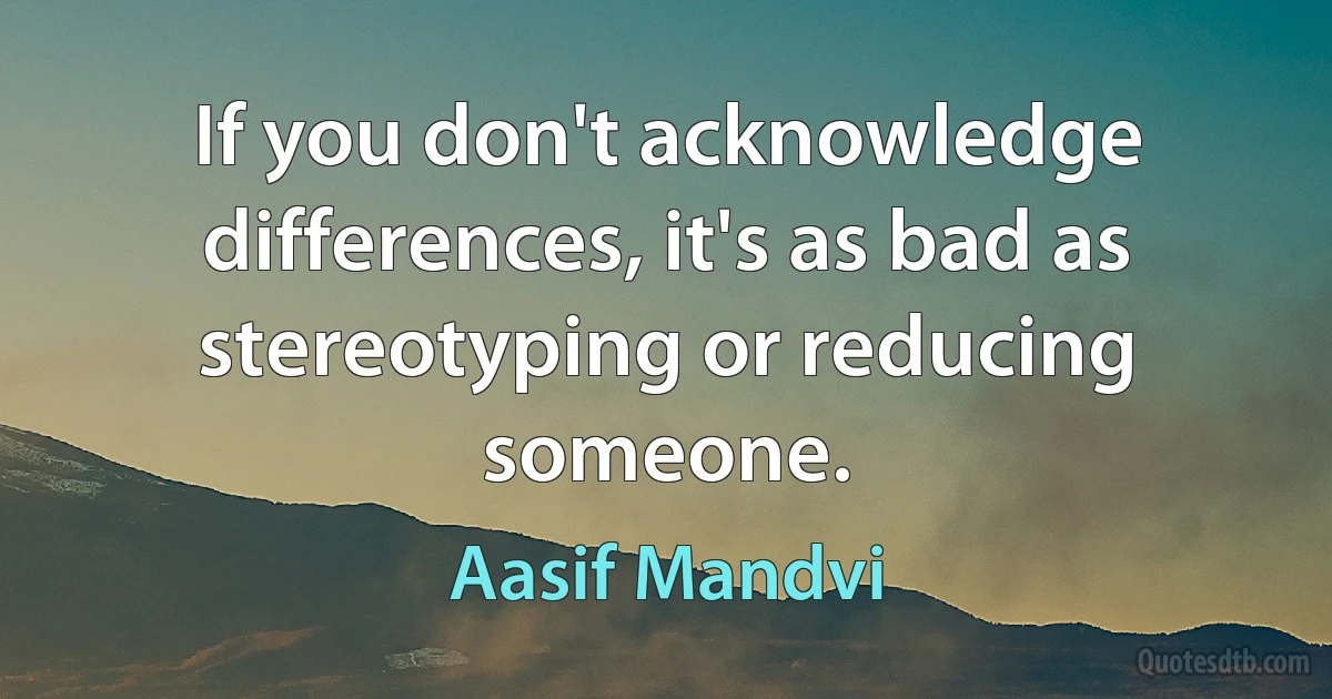 If you don't acknowledge differences, it's as bad as stereotyping or reducing someone. (Aasif Mandvi)