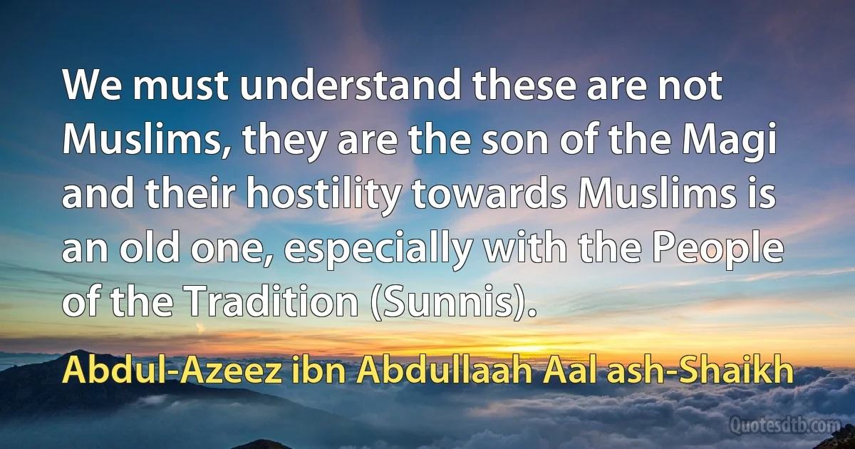 We must understand these are not Muslims, they are the son of the Magi and their hostility towards Muslims is an old one, especially with the People of the Tradition (Sunnis). (Abdul-Azeez ibn Abdullaah Aal ash-Shaikh)