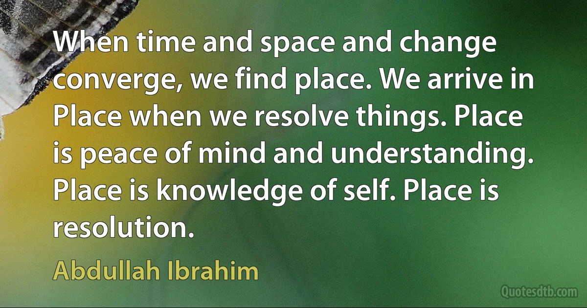 When time and space and change converge, we find place. We arrive in Place when we resolve things. Place is peace of mind and understanding. Place is knowledge of self. Place is resolution. (Abdullah Ibrahim)