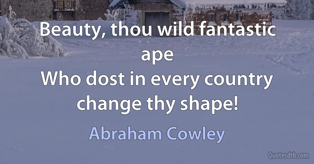 Beauty, thou wild fantastic ape
Who dost in every country change thy shape! (Abraham Cowley)