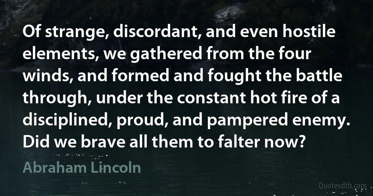 Of strange, discordant, and even hostile elements, we gathered from the four winds, and formed and fought the battle through, under the constant hot fire of a disciplined, proud, and pampered enemy. Did we brave all them to falter now? (Abraham Lincoln)