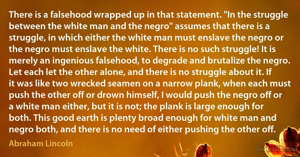 There is a falsehood wrapped up in that statement. "In the struggle between the white man and the negro" assumes that there is a struggle, in which either the white man must enslave the negro or the negro must enslave the white. There is no such struggle! It is merely an ingenious falsehood, to degrade and brutalize the negro. Let each let the other alone, and there is no struggle about it. If it was like two wrecked seamen on a narrow plank, when each must push the other off or drown himself, I would push the negro off or a white man either, but it is not; the plank is large enough for both. This good earth is plenty broad enough for white man and negro both, and there is no need of either pushing the other off. (Abraham Lincoln)