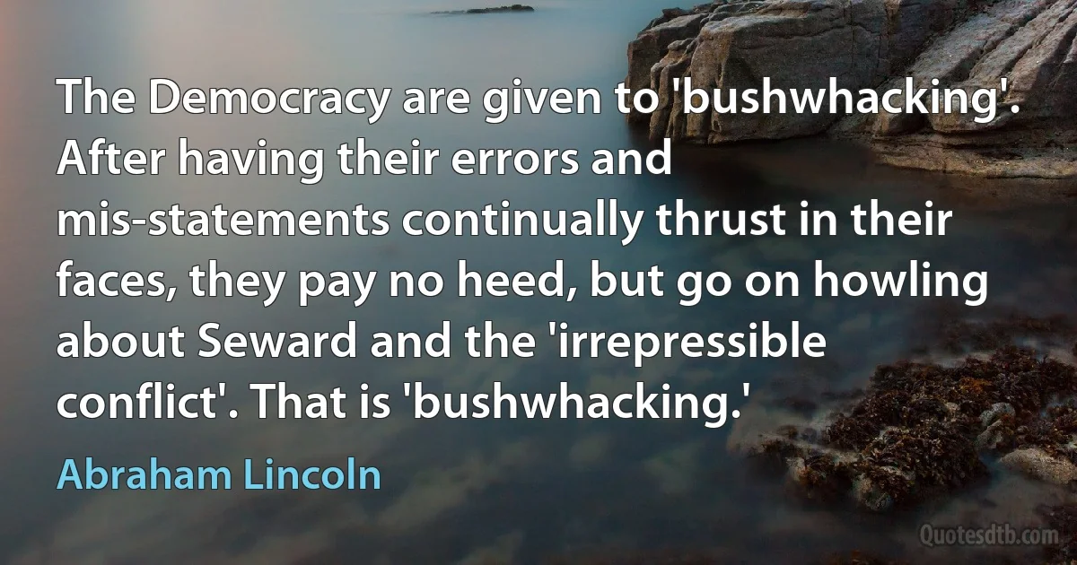 The Democracy are given to 'bushwhacking'. After having their errors and mis-statements continually thrust in their faces, they pay no heed, but go on howling about Seward and the 'irrepressible conflict'. That is 'bushwhacking.' (Abraham Lincoln)