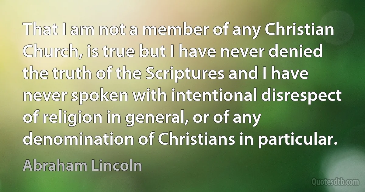 That I am not a member of any Christian Church, is true but I have never denied the truth of the Scriptures and I have never spoken with intentional disrespect of religion in general, or of any denomination of Christians in particular. (Abraham Lincoln)