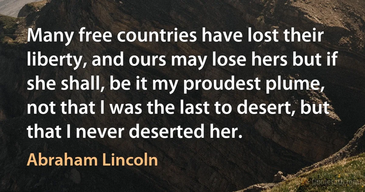 Many free countries have lost their liberty, and ours may lose hers but if she shall, be it my proudest plume, not that I was the last to desert, but that I never deserted her. (Abraham Lincoln)