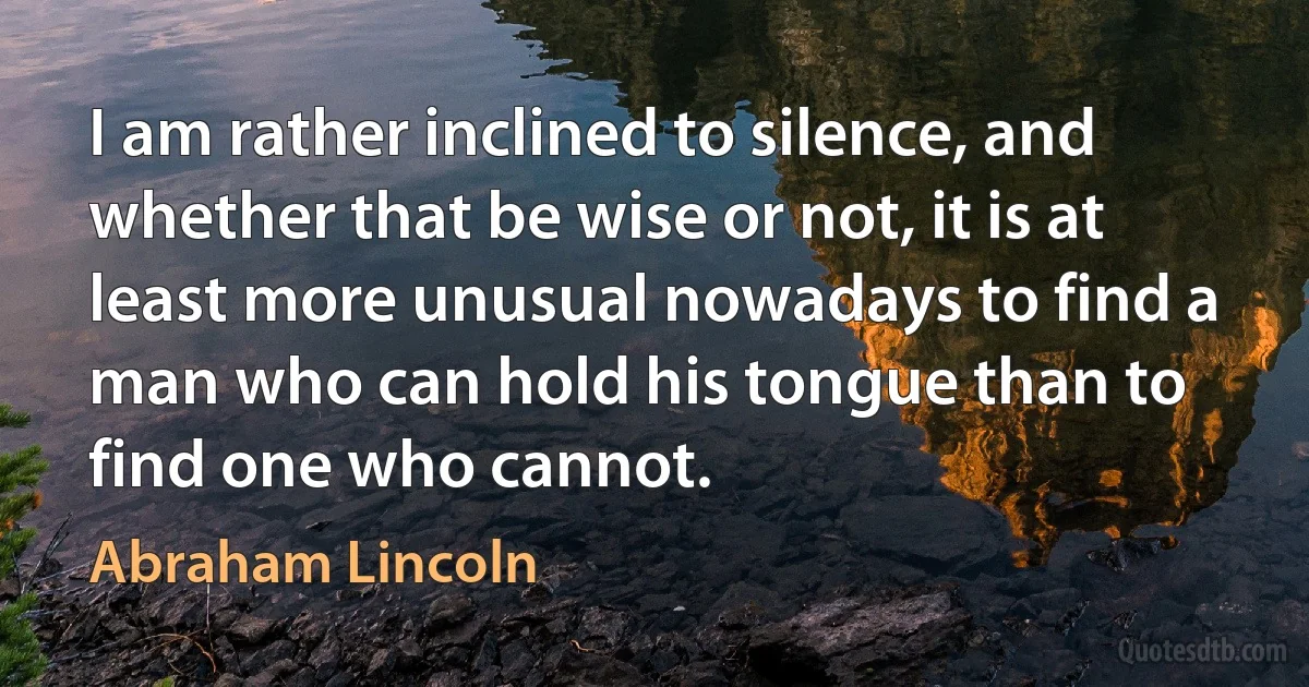 I am rather inclined to silence, and whether that be wise or not, it is at least more unusual nowadays to find a man who can hold his tongue than to find one who cannot. (Abraham Lincoln)