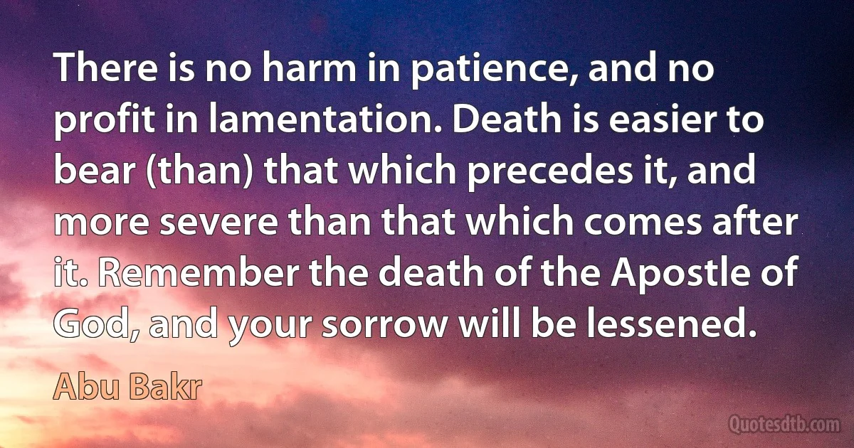 There is no harm in patience, and no profit in lamentation. Death is easier to bear (than) that which precedes it, and more severe than that which comes after it. Remember the death of the Apostle of God, and your sorrow will be lessened. (Abu Bakr)