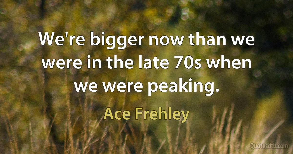 We're bigger now than we were in the late 70s when we were peaking. (Ace Frehley)