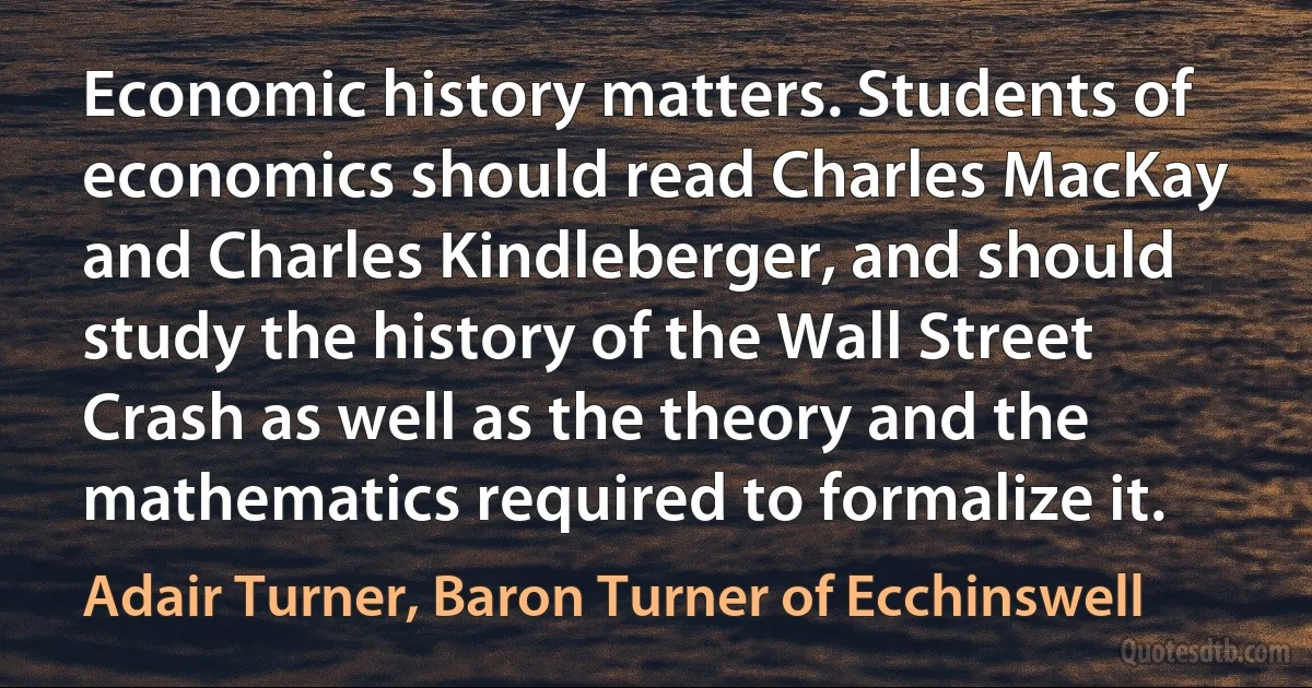 Economic history matters. Students of economics should read Charles MacKay and Charles Kindleberger, and should study the history of the Wall Street Crash as well as the theory and the mathematics required to formalize it. (Adair Turner, Baron Turner of Ecchinswell)