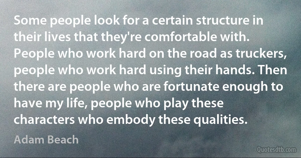 Some people look for a certain structure in their lives that they're comfortable with. People who work hard on the road as truckers, people who work hard using their hands. Then there are people who are fortunate enough to have my life, people who play these characters who embody these qualities. (Adam Beach)