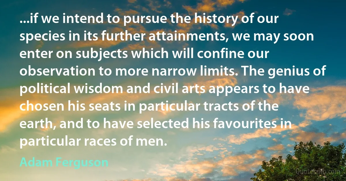 ...if we intend to pursue the history of our species in its further attainments, we may soon enter on subjects which will confine our observation to more narrow limits. The genius of political wisdom and civil arts appears to have chosen his seats in particular tracts of the earth, and to have selected his favourites in particular races of men. (Adam Ferguson)