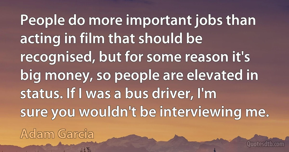 People do more important jobs than acting in film that should be recognised, but for some reason it's big money, so people are elevated in status. If I was a bus driver, I'm sure you wouldn't be interviewing me. (Adam Garcia)