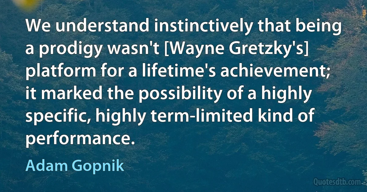 We understand instinctively that being a prodigy wasn't [Wayne Gretzky's] platform for a lifetime's achievement; it marked the possibility of a highly specific, highly term-limited kind of performance. (Adam Gopnik)