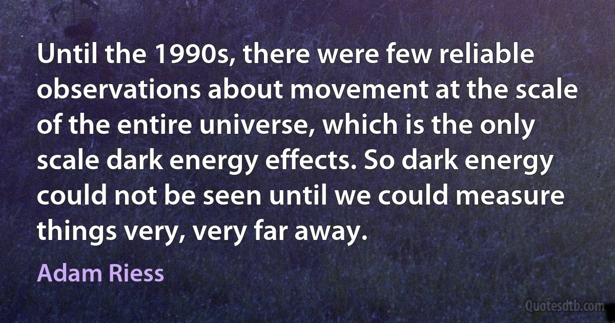 Until the 1990s, there were few reliable observations about movement at the scale of the entire universe, which is the only scale dark energy effects. So dark energy could not be seen until we could measure things very, very far away. (Adam Riess)