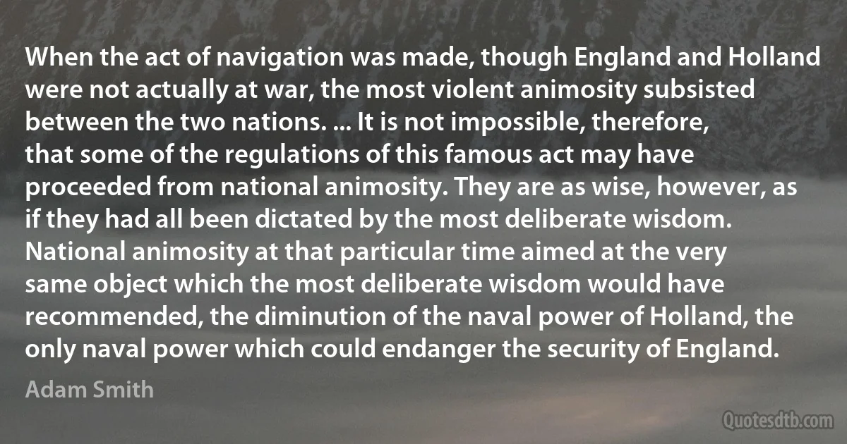 When the act of navigation was made, though England and Holland were not actually at war, the most violent animosity subsisted between the two nations. ... It is not impossible, therefore, that some of the regulations of this famous act may have proceeded from national animosity. They are as wise, however, as if they had all been dictated by the most deliberate wisdom. National animosity at that particular time aimed at the very same object which the most deliberate wisdom would have recommended, the diminution of the naval power of Holland, the only naval power which could endanger the security of England. (Adam Smith)