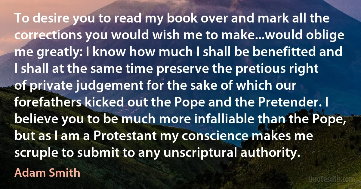 To desire you to read my book over and mark all the corrections you would wish me to make...would oblige me greatly: I know how much I shall be benefitted and I shall at the same time preserve the pretious right of private judgement for the sake of which our forefathers kicked out the Pope and the Pretender. I believe you to be much more infalliable than the Pope, but as I am a Protestant my conscience makes me scruple to submit to any unscriptural authority. (Adam Smith)