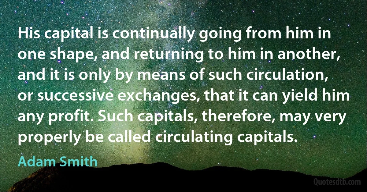 His capital is continually going from him in one shape, and returning to him in another, and it is only by means of such circulation, or successive exchanges, that it can yield him any profit. Such capitals, therefore, may very properly be called circulating capitals. (Adam Smith)