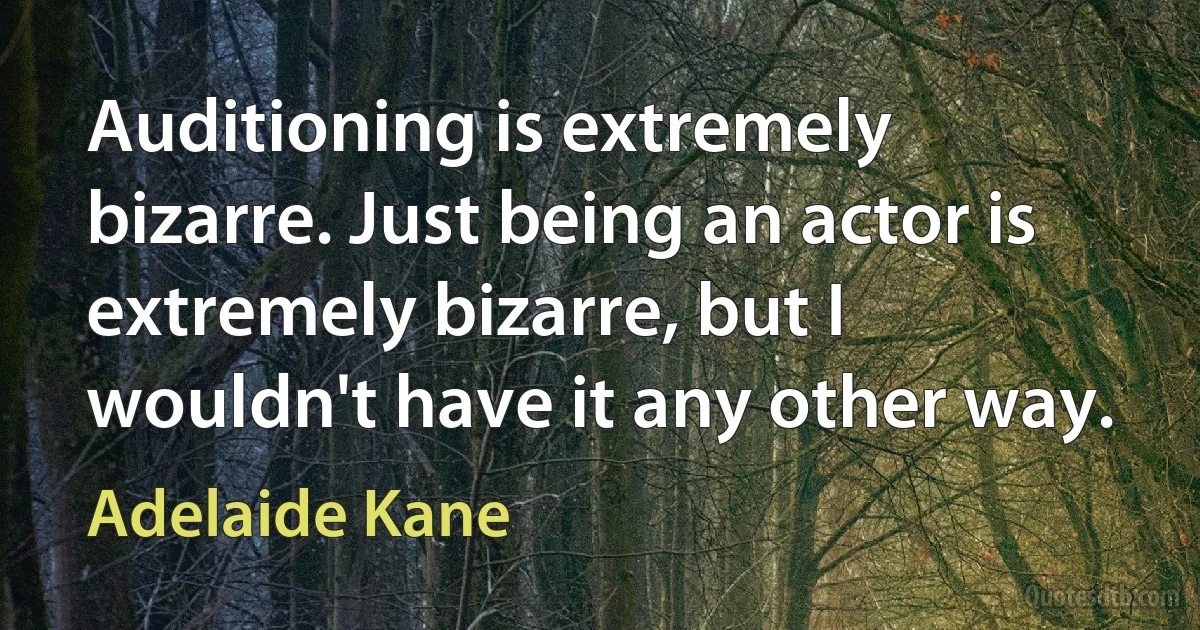 Auditioning is extremely bizarre. Just being an actor is extremely bizarre, but I wouldn't have it any other way. (Adelaide Kane)