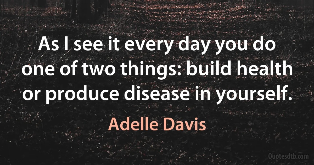 As I see it every day you do one of two things: build health or produce disease in yourself. (Adelle Davis)