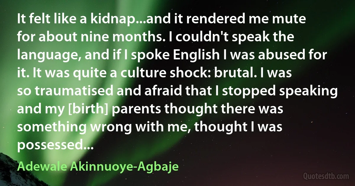 It felt like a kidnap...and it rendered me mute for about nine months. I couldn't speak the language, and if I spoke English I was abused for it. It was quite a culture shock: brutal. I was so traumatised and afraid that I stopped speaking and my [birth] parents thought there was something wrong with me, thought I was possessed... (Adewale Akinnuoye-Agbaje)