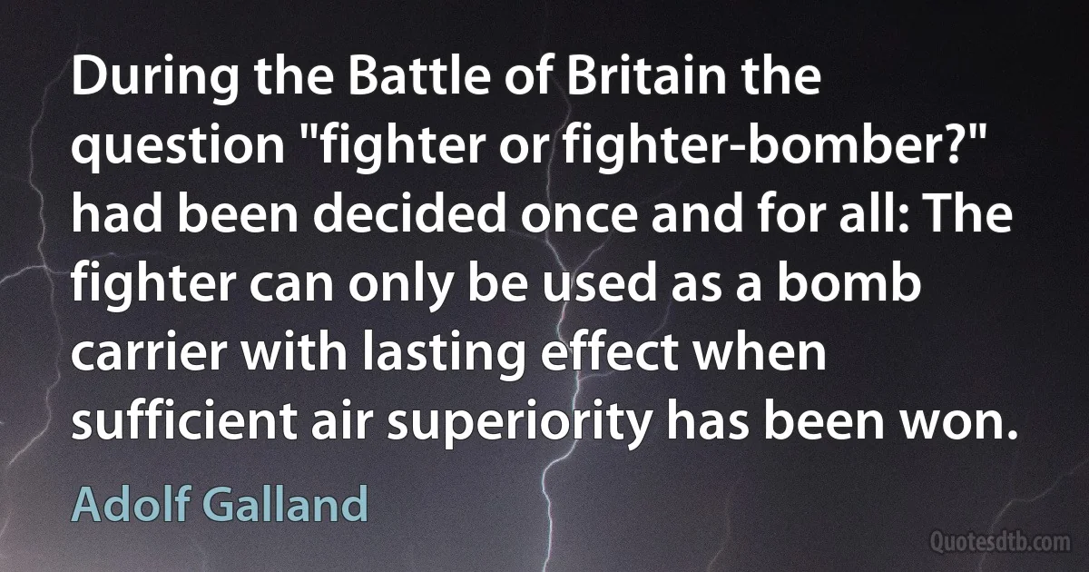 During the Battle of Britain the question "fighter or fighter-bomber?" had been decided once and for all: The fighter can only be used as a bomb carrier with lasting effect when sufficient air superiority has been won. (Adolf Galland)