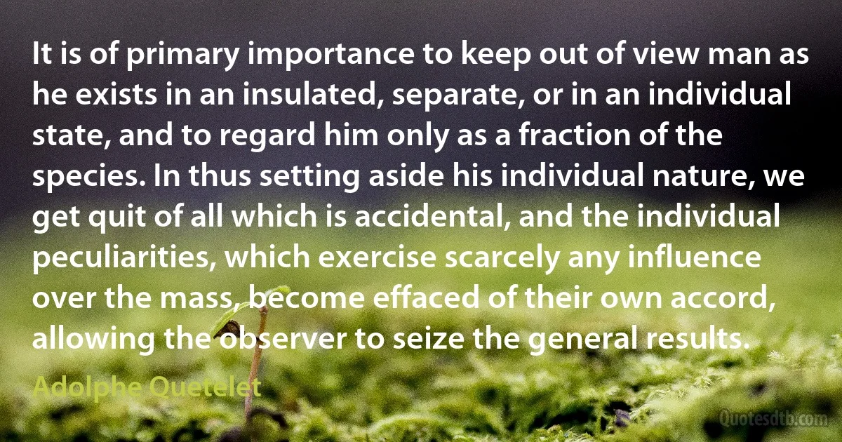 It is of primary importance to keep out of view man as he exists in an insulated, separate, or in an individual state, and to regard him only as a fraction of the species. In thus setting aside his individual nature, we get quit of all which is accidental, and the individual peculiarities, which exercise scarcely any influence over the mass, become effaced of their own accord, allowing the observer to seize the general results. (Adolphe Quetelet)