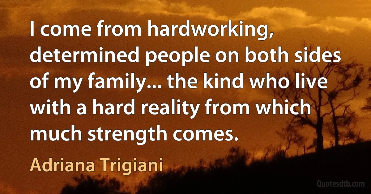 I come from hardworking, determined people on both sides of my family... the kind who live with a hard reality from which much strength comes. (Adriana Trigiani)