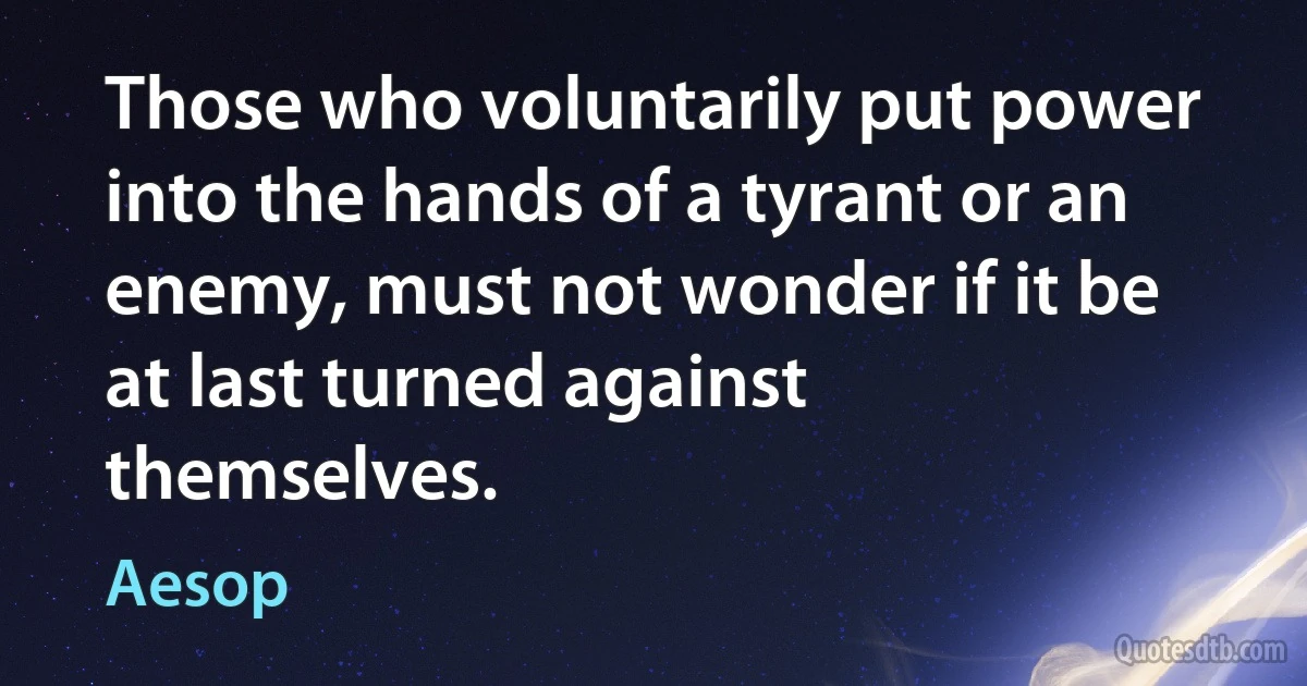 Those who voluntarily put power into the hands of a tyrant or an enemy, must not wonder if it be at last turned against themselves. (Aesop)