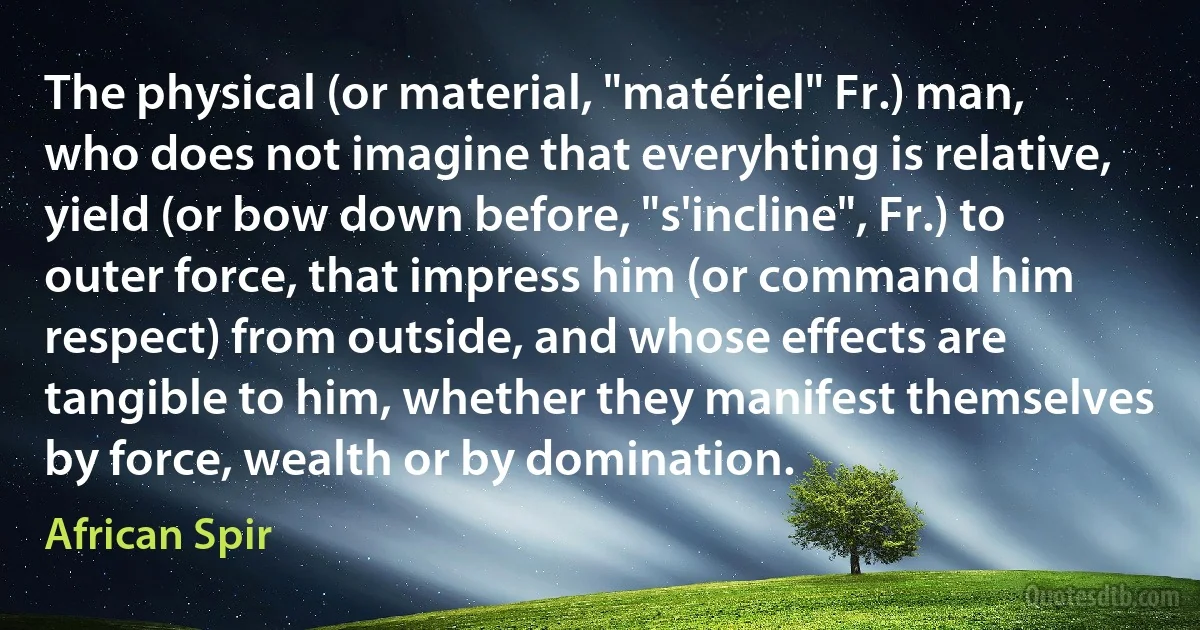 The physical (or material, "matériel" Fr.) man, who does not imagine that everyhting is relative, yield (or bow down before, "s'incline", Fr.) to outer force, that impress him (or command him respect) from outside, and whose effects are tangible to him, whether they manifest themselves by force, wealth or by domination. (African Spir)