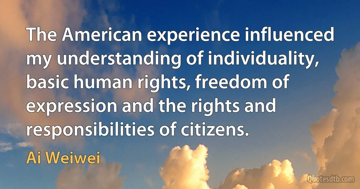 The American experience influenced my understanding of individuality, basic human rights, freedom of expression and the rights and responsibilities of citizens. (Ai Weiwei)