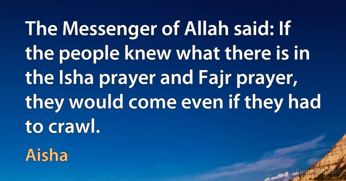 The Messenger of Allah said: If the people knew what there is in the Isha prayer and Fajr prayer, they would come even if they had to crawl. (Aisha)