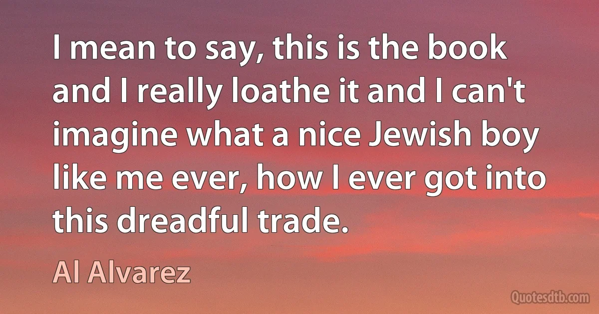 I mean to say, this is the book and I really loathe it and I can't imagine what a nice Jewish boy like me ever, how I ever got into this dreadful trade. (Al Alvarez)