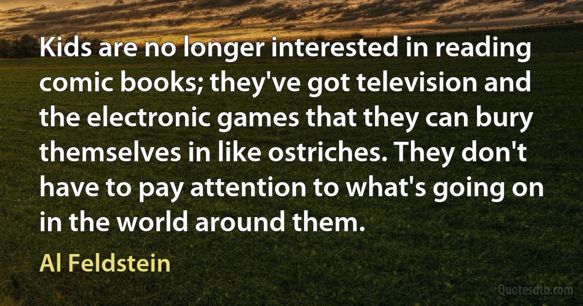 Kids are no longer interested in reading comic books; they've got television and the electronic games that they can bury themselves in like ostriches. They don't have to pay attention to what's going on in the world around them. (Al Feldstein)