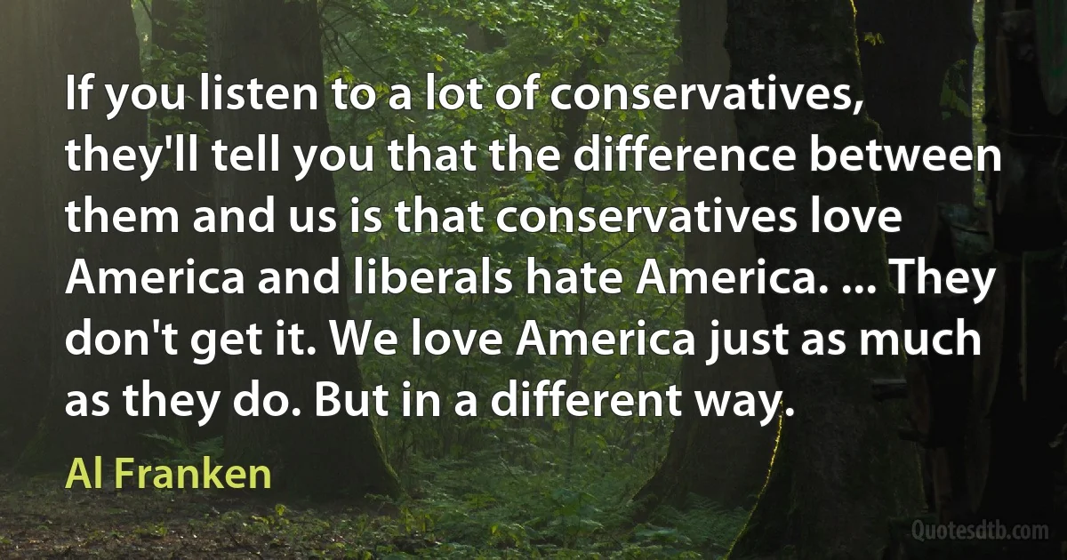 If you listen to a lot of conservatives, they'll tell you that the difference between them and us is that conservatives love America and liberals hate America. ... They don't get it. We love America just as much as they do. But in a different way. (Al Franken)