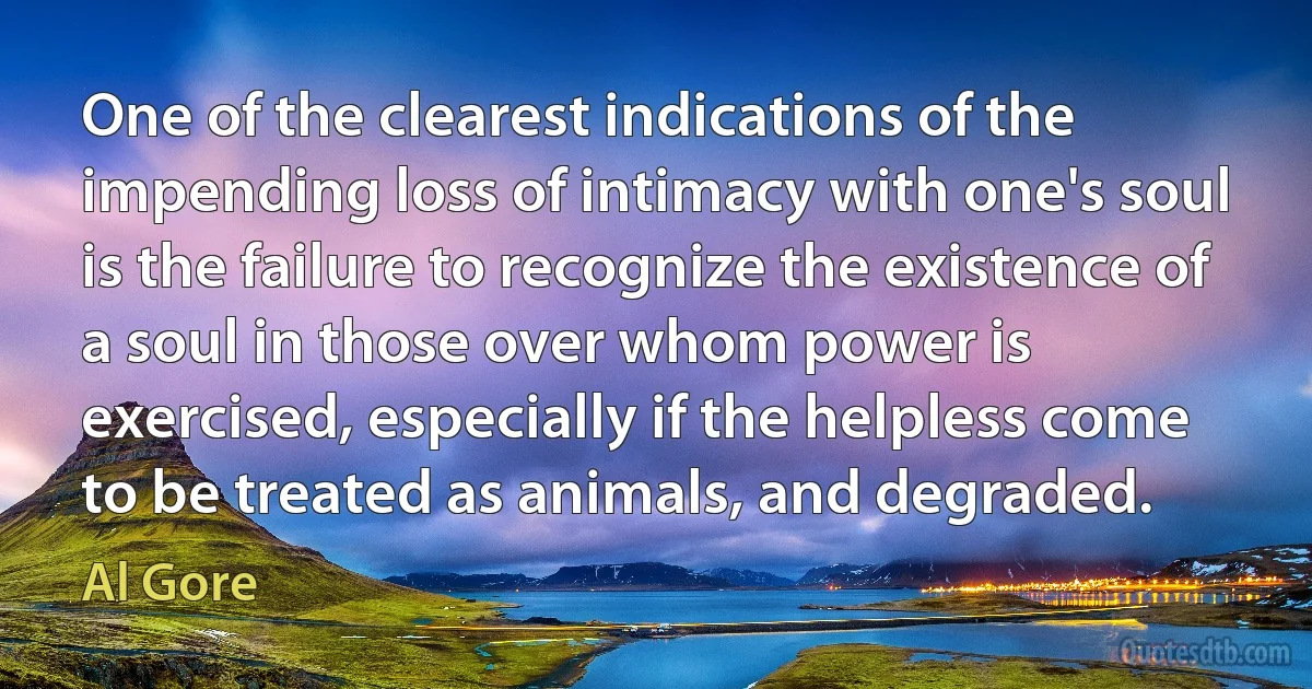 One of the clearest indications of the impending loss of intimacy with one's soul is the failure to recognize the existence of a soul in those over whom power is exercised, especially if the helpless come to be treated as animals, and degraded. (Al Gore)