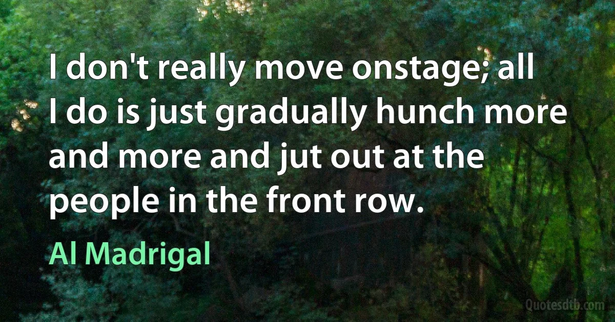 I don't really move onstage; all I do is just gradually hunch more and more and jut out at the people in the front row. (Al Madrigal)