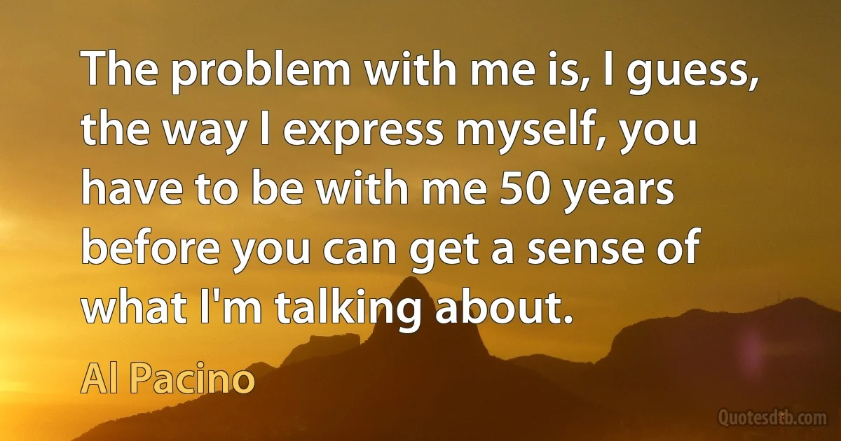 The problem with me is, I guess, the way I express myself, you have to be with me 50 years before you can get a sense of what I'm talking about. (Al Pacino)