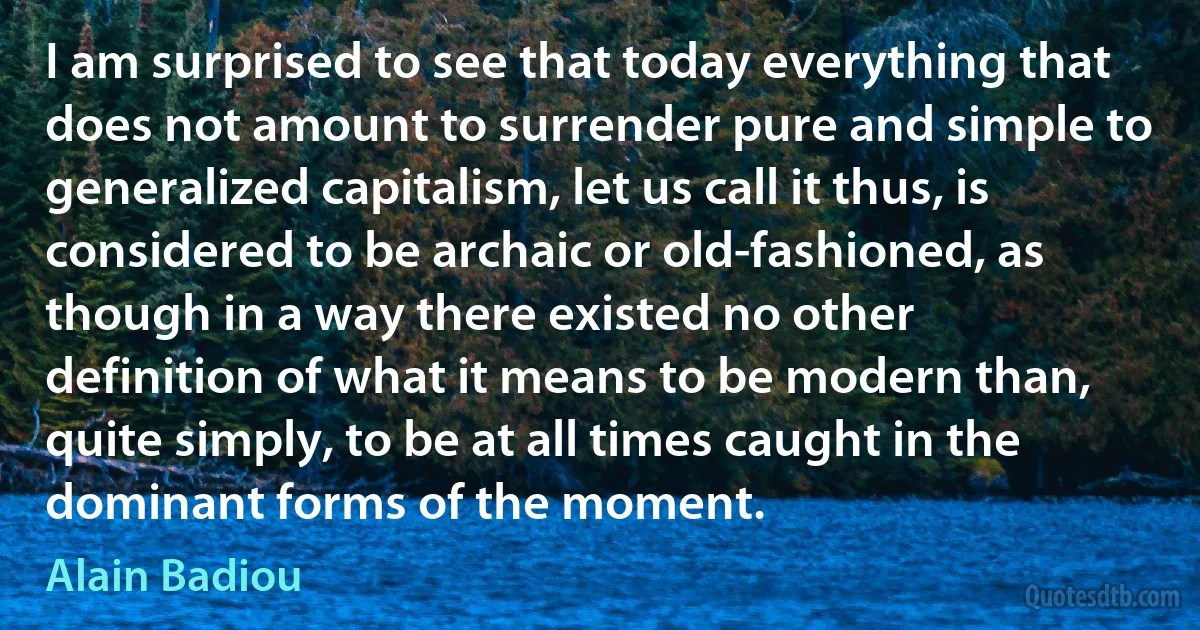 I am surprised to see that today everything that does not amount to surrender pure and simple to generalized capitalism, let us call it thus, is considered to be archaic or old-fashioned, as though in a way there existed no other definition of what it means to be modern than, quite simply, to be at all times caught in the dominant forms of the moment. (Alain Badiou)