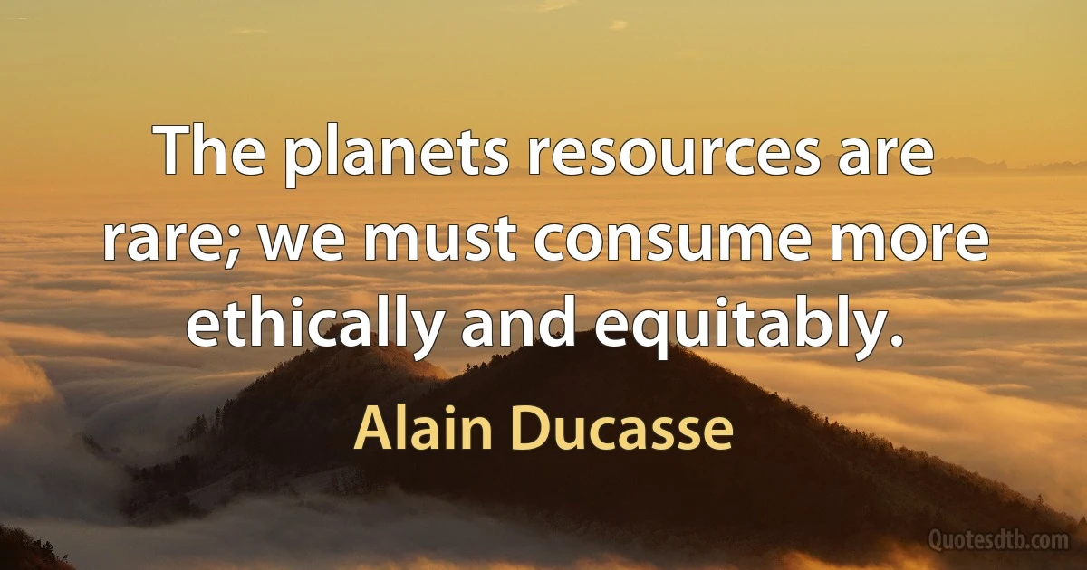 The planets resources are rare; we must consume more ethically and equitably. (Alain Ducasse)