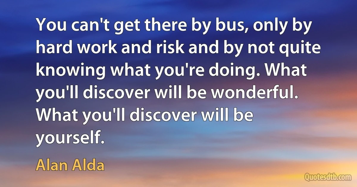 You can't get there by bus, only by hard work and risk and by not quite knowing what you're doing. What you'll discover will be wonderful. What you'll discover will be yourself. (Alan Alda)